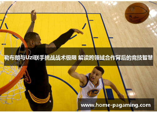 勒布朗与Uzi联手挑战战术极限 解读跨领域合作背后的竞技智慧