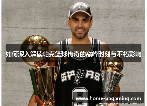 如何深入解读帕克篮球传奇的巅峰时刻与不朽影响