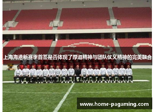 上海海港新赛季首签是否体现了厚道精神与团队仗义精神的完美融合