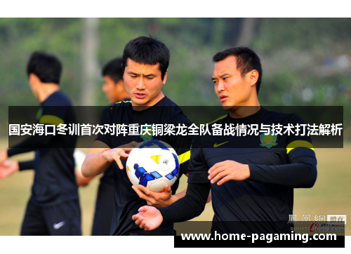 国安海口冬训首次对阵重庆铜梁龙全队备战情况与技术打法解析