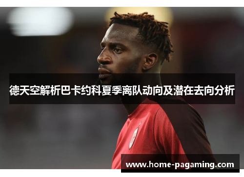 德天空解析巴卡约科夏季离队动向及潜在去向分析 德天空解析巴卡约科夏季离队动向及潜在去向分析