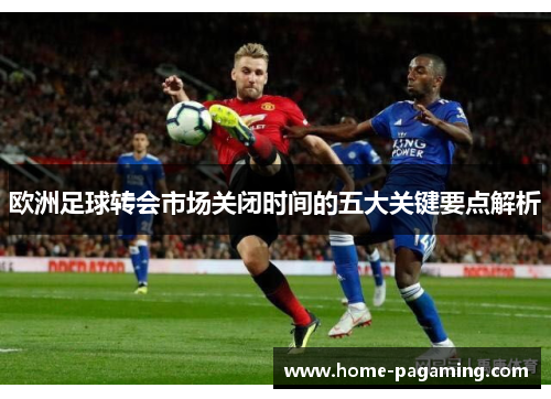 欧洲足球转会市场关闭时间的五大关键要点解析