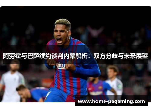 阿劳霍与巴萨续约谈判内幕解析：双方分歧与未来展望